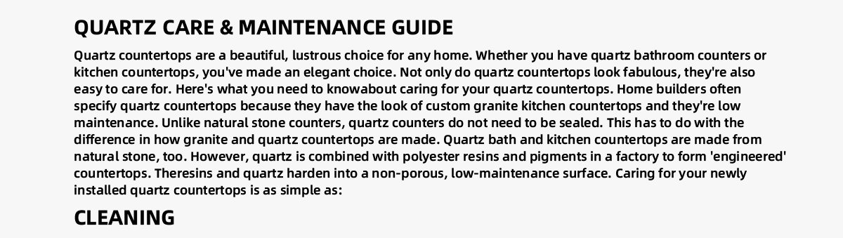 Quartz countertops are a beautiful, lustrous choice for any home. Whether you have quartz bathroom counters or kitchen countertops,  you've made an elegant choice. Not only do quartz countertops look fabulous, they're also easy to care for. Here's what you need to  knowabout caring for your quartz countertops. Home builders often specify quartz countertops because they have the look of custom  granite kitchen countertops and they're low maintenance. Unlike natural stone counters, quartz counters do not need to be sealed.  This has to do with the difference in how granite and quartz countertops are made. Quartz bath and kitchen countertops are made from  natural stone, too. However, quartz is combined with polyester resins and pigments in a factory to form 'engineered' countertops.  Theresins and quartz harden into a non-porous, low-maintenance surface. Caring for your newly installed quartz countertops is as  simple as: