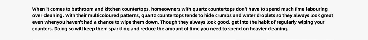 When it comes to bathroom and kitchen countertops, homeowners with quartz countertops don't have to spend much time labouring  over cleaning. With their multicoloured patterns, quartz countertops tends to hide crumbs and water droplets so they always look great  even whenyou haven't had a chance to wipe them down. Though they always look good, get into the habit of regularly wiping your  counters. Doing so will keep them sparkling and reduce the amount of time you need to spend on heavier cleaning.