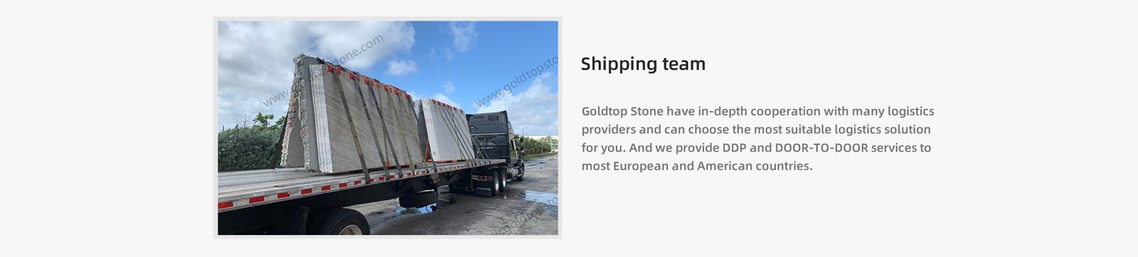 Goldtop Stone have in-depth cooperation with many logistics  providers and can choose the most suitable logistics solution for you. And we provide DDP and DOOR-TO-DOOR services to  most European and American countries.