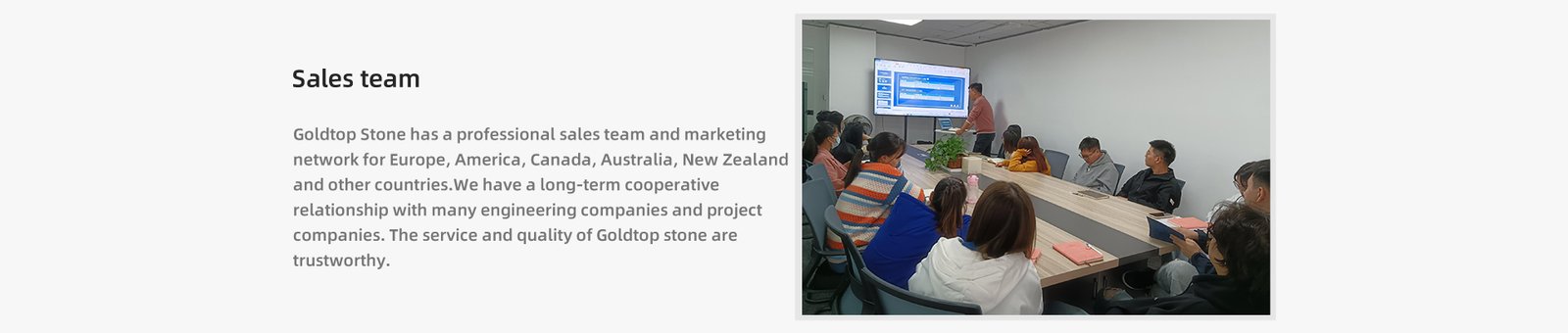 Goldtop Stone has a professional sales team and marketing  network for Europe, America, Canada, Australia, New Zealand  and other countries.We have a long-term cooperative  relationship with many engineering companies and project  companies. The service and quality of Goldtop stone are  trustworthy. 